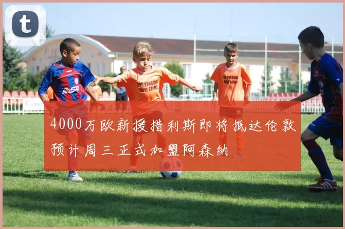 4000万欧新援措利斯即将抵达伦敦预计周三正式加盟阿森纳