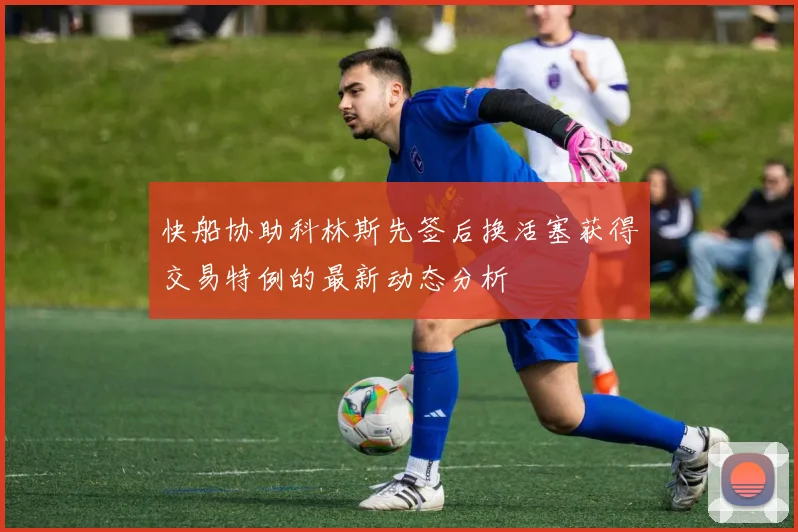 快船协助科林斯先签后换活塞获得交易特例的最新动态分析