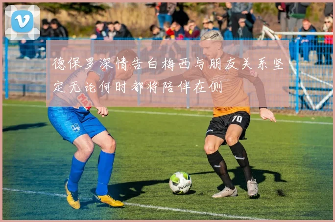 德保罗深情告白梅西与朋友关系坚定无论何时都将陪伴在侧