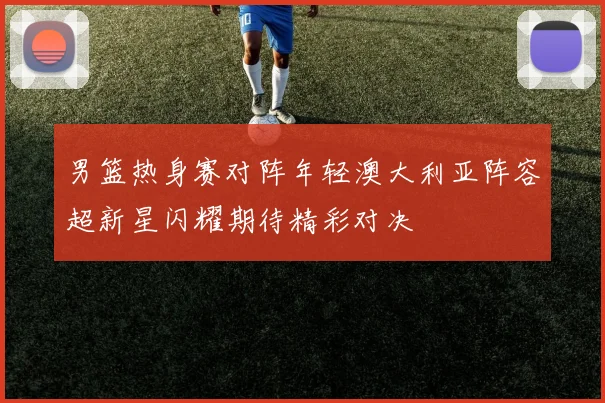 男篮热身赛对阵年轻澳大利亚阵容超新星闪耀期待精彩对决