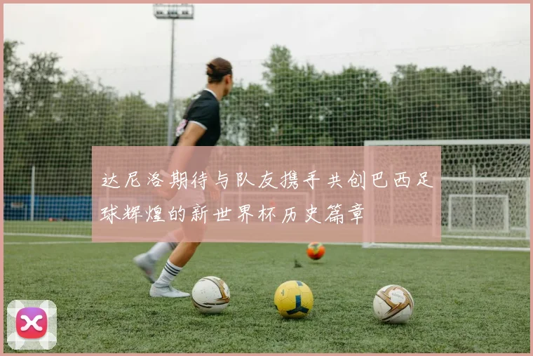 达尼洛期待与队友携手共创巴西足球辉煌的新世界杯历史篇章