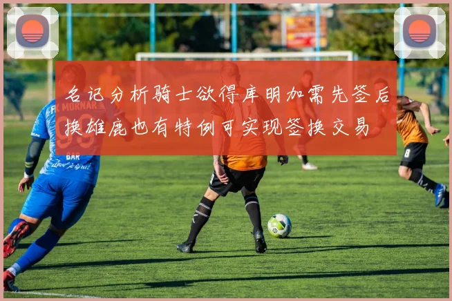 名记分析骑士欲得库明加需先签后换雄鹿也有特例可实现签换交易
