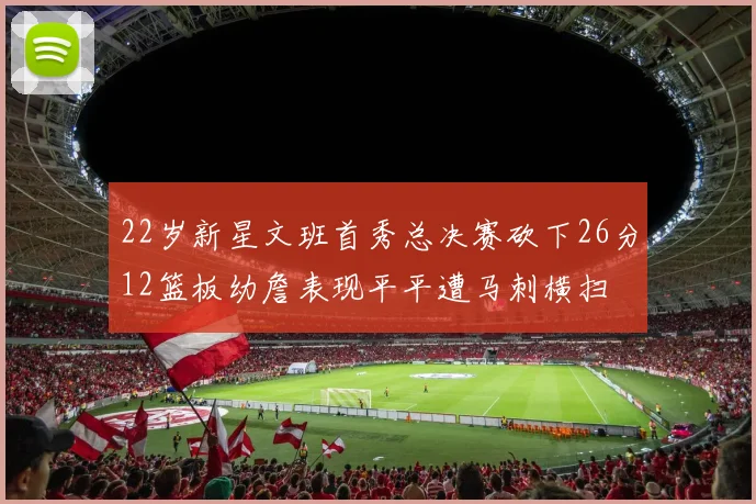22岁新星文班首秀总决赛砍下26分12篮板幼詹表现平平遭马刺横扫