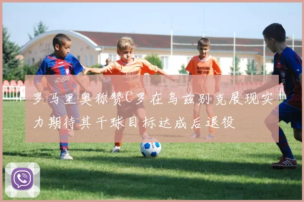 罗马里奥称赞C罗在乌兹别克展现实力期待其千球目标达成后退役