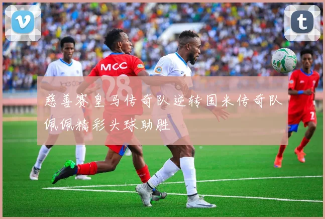 慈善赛皇马传奇队逆转国米传奇队佩佩精彩头球助胜