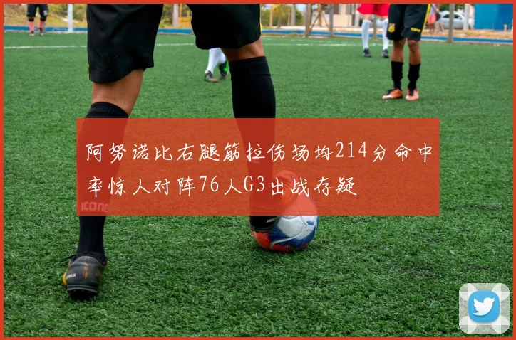 阿努诺比右腿筋拉伤场均214分命中率惊人对阵76人G3出战存疑
