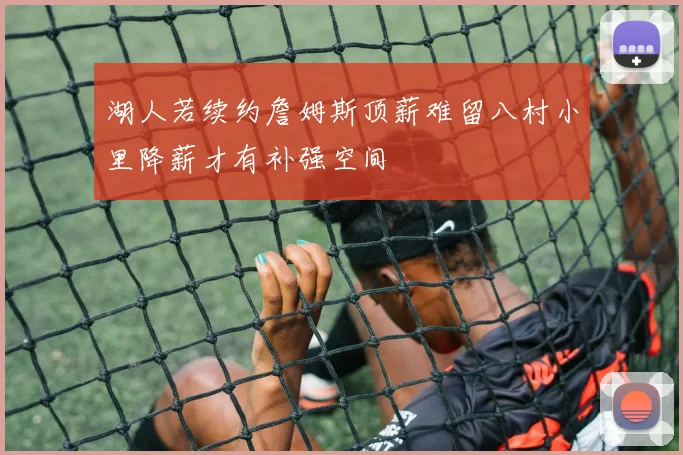 湖人若续约詹姆斯顶薪难留八村小里降薪才有补强空间