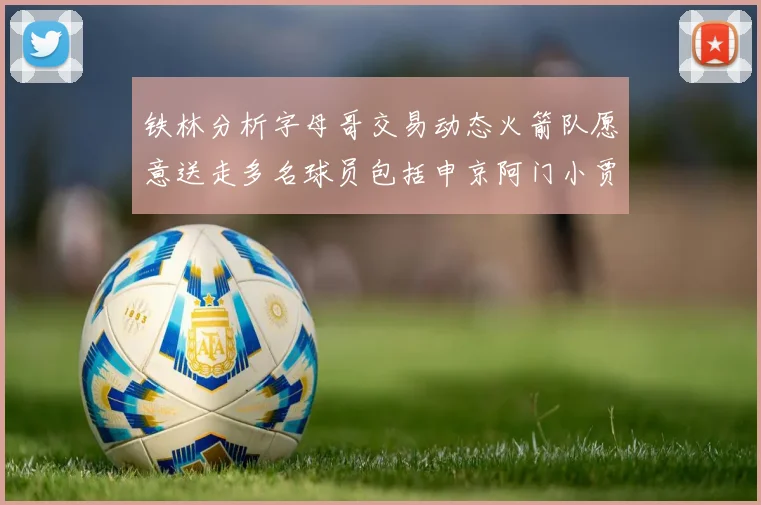 铁林分析字母哥交易动态火箭队愿意送走多名球员包括申京阿门小贾