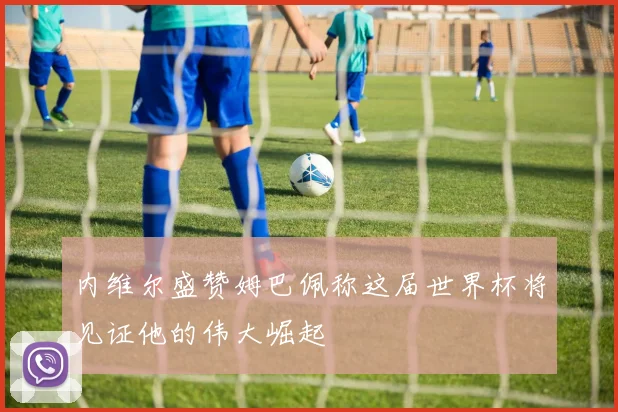 内维尔盛赞姆巴佩称这届世界杯将见证他的伟大崛起