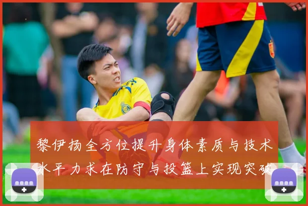黎伊扬全方位提升身体素质与技术水平力求在防守与投篮上实现突破