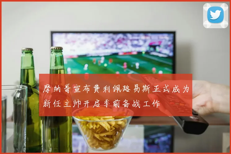 摩纳哥宣布费利佩路易斯正式成为新任主帅开启季前备战工作
