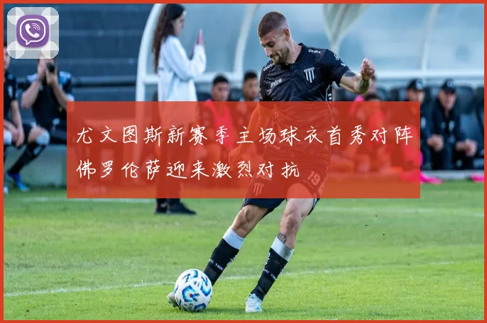 尤文图斯新赛季主场球衣首秀对阵佛罗伦萨迎来激烈对抗