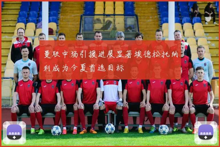 曼联中场引援进展显著埃德松托纳利成为今夏首选目标