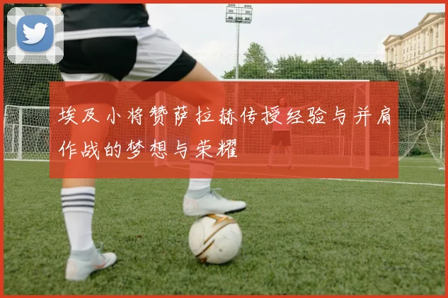埃及小将赞萨拉赫传授经验与并肩作战的梦想与荣耀
