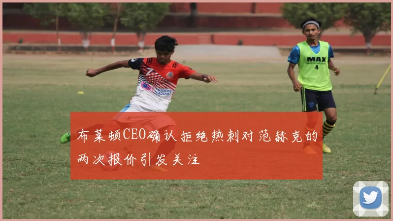 布莱顿CEO确认拒绝热刺对范赫克的两次报价引发关注