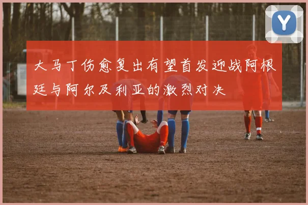 大马丁伤愈复出有望首发迎战阿根廷与阿尔及利亚的激烈对决