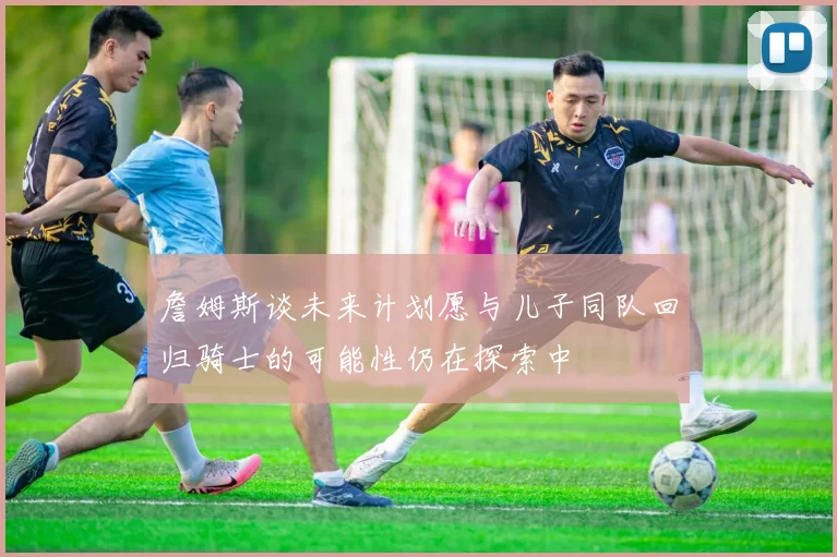 詹姆斯谈未来计划愿与儿子同队回归骑士的可能性仍在探索中