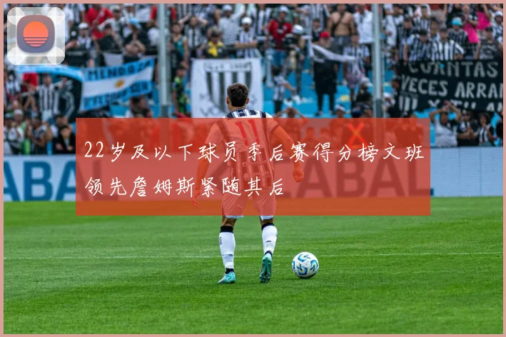 22岁及以下球员季后赛得分榜文班领先詹姆斯紧随其后